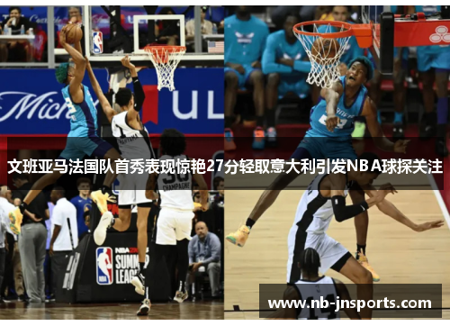 文班亚马法国队首秀表现惊艳27分轻取意大利引发NBA球探关注