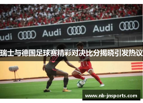 瑞士与德国足球赛精彩对决比分揭晓引发热议