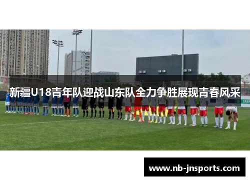 新疆U18青年队迎战山东队全力争胜展现青春风采