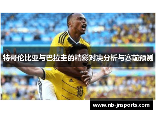 特哥伦比亚与巴拉圭的精彩对决分析与赛前预测